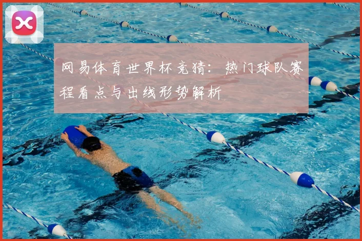 网易体育世界杯竞猜:热门球队赛程看点与出线形势解析