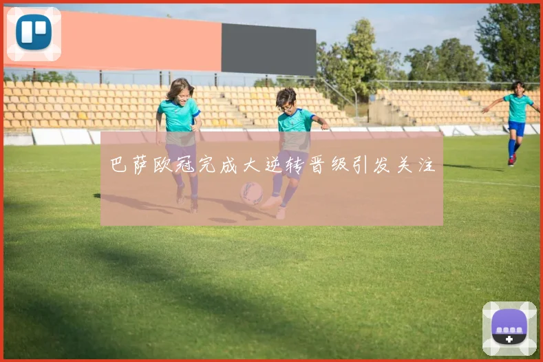 巴萨欧冠完成大逆转晋级引发关注